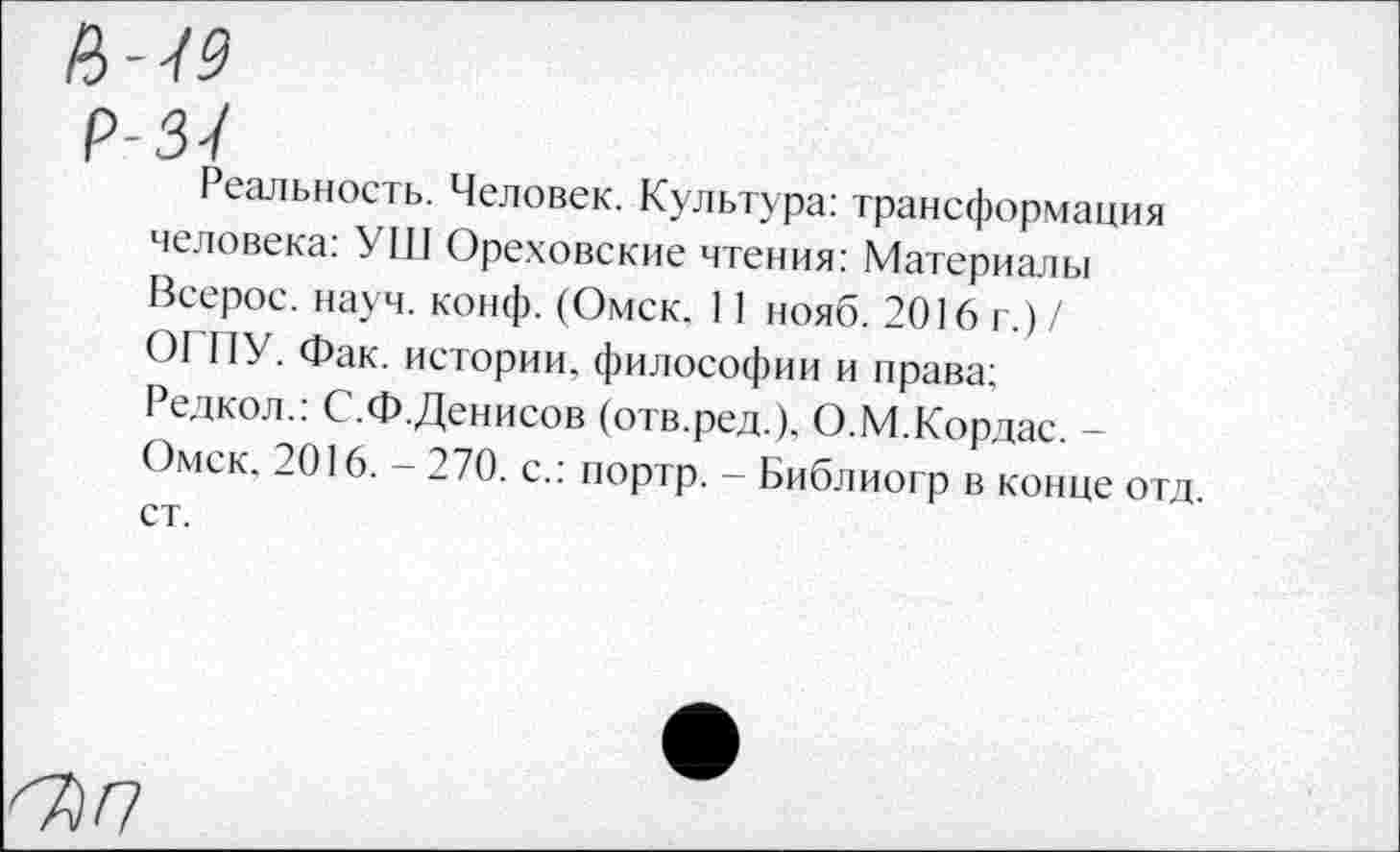 ﻿ЦЧ9
Р-3<1
Реальность. Человек. Культура: трансформация человека: УШ Ореховские чтения: Материалы Всерос. науч. конф. (Омск. 11 нояб. 2016 г.)/ ОГПУ. Фак. истории, философии и права: Редкол.: С.Ф.Денисов (отв.ред.). О.М.Кордас. -Омск. 2016. - 270. с.: портр. - Библиогр в конце отд. ст.
